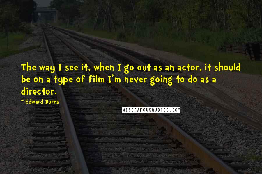 Edward Burns Quotes: The way I see it, when I go out as an actor, it should be on a type of film I'm never going to do as a director.