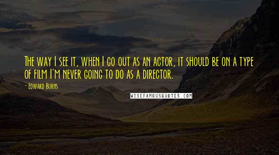 Edward Burns Quotes: The way I see it, when I go out as an actor, it should be on a type of film I'm never going to do as a director.