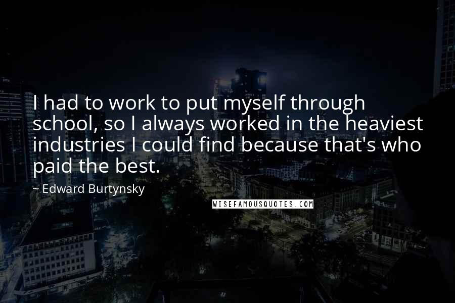 Edward Burtynsky Quotes: I had to work to put myself through school, so I always worked in the heaviest industries I could find because that's who paid the best.