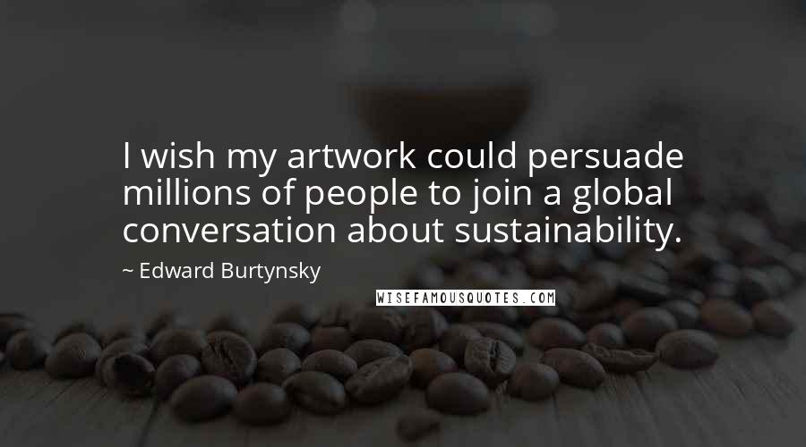 Edward Burtynsky Quotes: I wish my artwork could persuade millions of people to join a global conversation about sustainability.