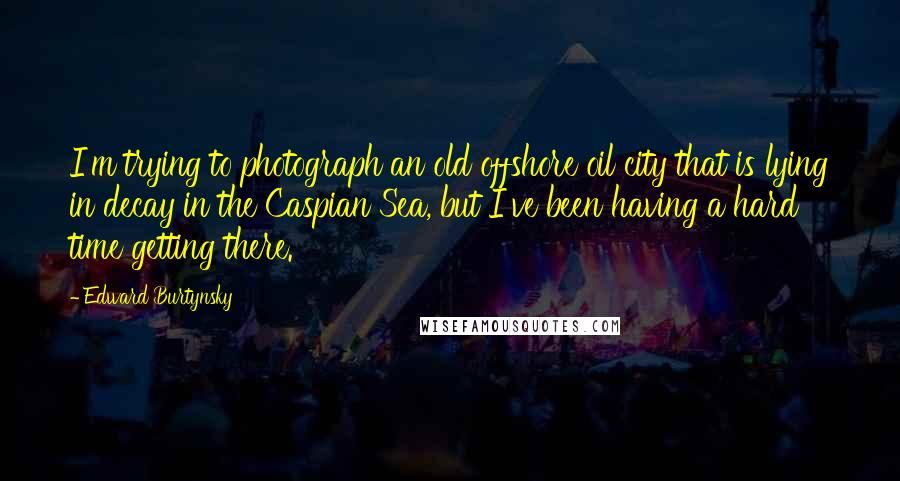 Edward Burtynsky Quotes: I'm trying to photograph an old offshore oil city that is lying in decay in the Caspian Sea, but I've been having a hard time getting there.