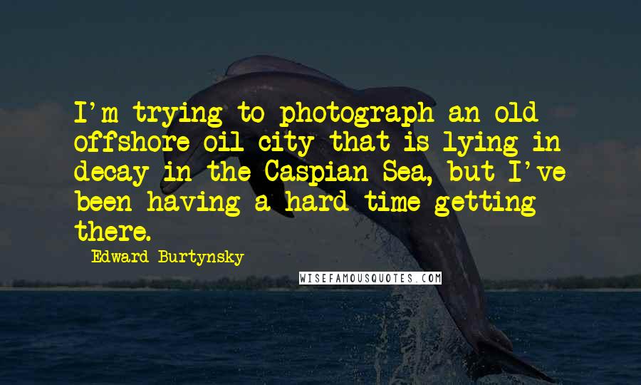 Edward Burtynsky Quotes: I'm trying to photograph an old offshore oil city that is lying in decay in the Caspian Sea, but I've been having a hard time getting there.