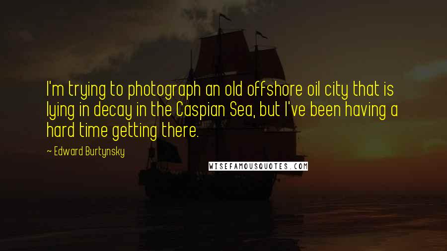 Edward Burtynsky Quotes: I'm trying to photograph an old offshore oil city that is lying in decay in the Caspian Sea, but I've been having a hard time getting there.