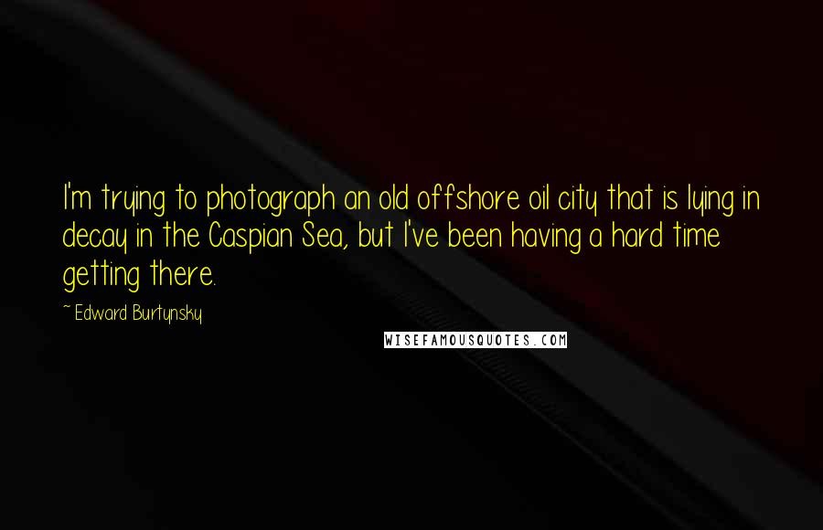 Edward Burtynsky Quotes: I'm trying to photograph an old offshore oil city that is lying in decay in the Caspian Sea, but I've been having a hard time getting there.