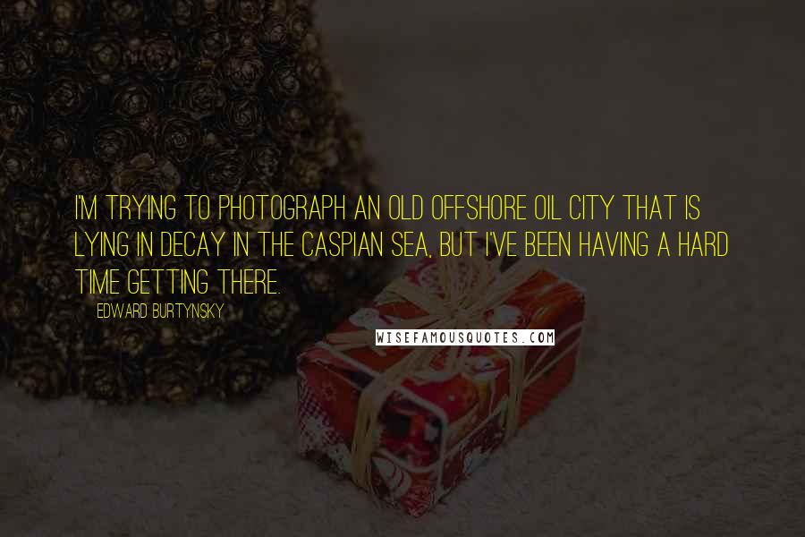 Edward Burtynsky Quotes: I'm trying to photograph an old offshore oil city that is lying in decay in the Caspian Sea, but I've been having a hard time getting there.