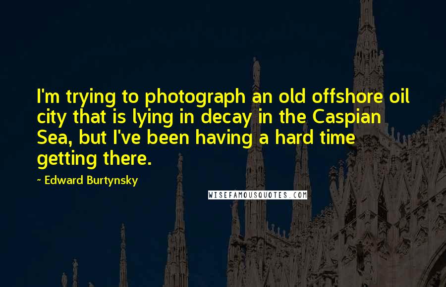 Edward Burtynsky Quotes: I'm trying to photograph an old offshore oil city that is lying in decay in the Caspian Sea, but I've been having a hard time getting there.