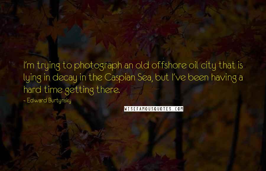 Edward Burtynsky Quotes: I'm trying to photograph an old offshore oil city that is lying in decay in the Caspian Sea, but I've been having a hard time getting there.