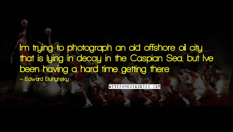 Edward Burtynsky Quotes: I'm trying to photograph an old offshore oil city that is lying in decay in the Caspian Sea, but I've been having a hard time getting there.