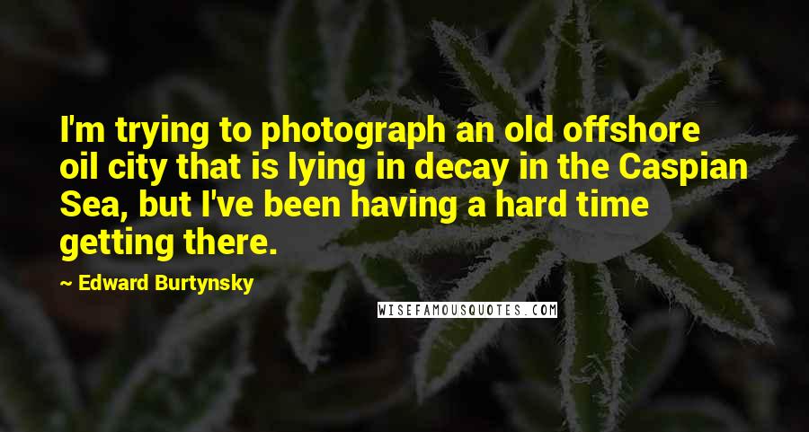 Edward Burtynsky Quotes: I'm trying to photograph an old offshore oil city that is lying in decay in the Caspian Sea, but I've been having a hard time getting there.