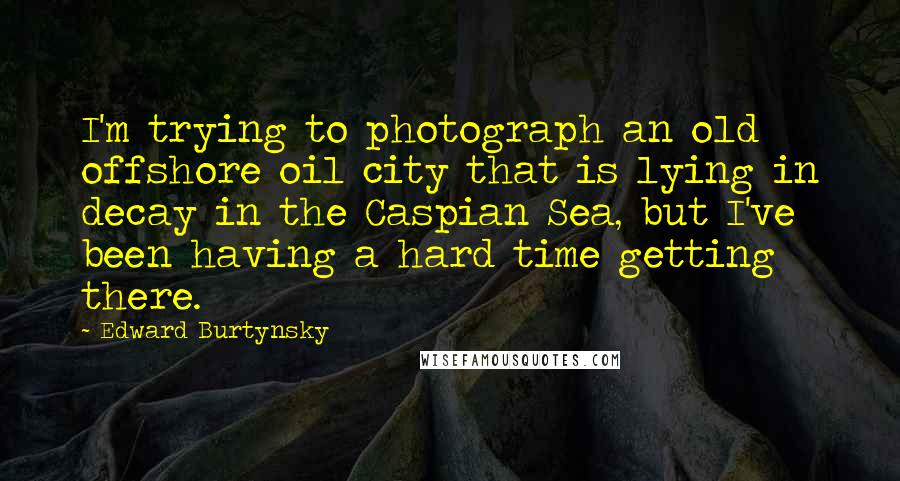 Edward Burtynsky Quotes: I'm trying to photograph an old offshore oil city that is lying in decay in the Caspian Sea, but I've been having a hard time getting there.