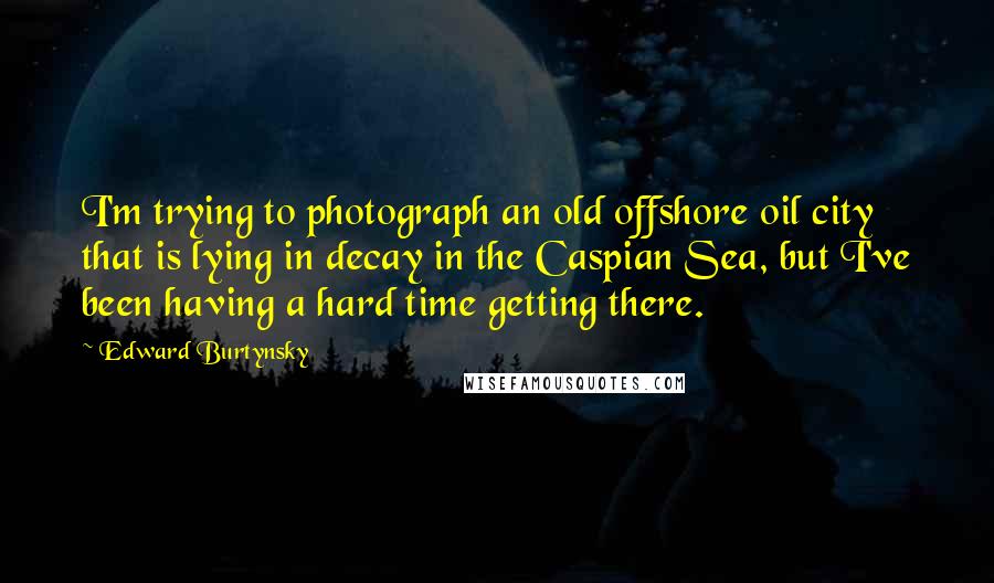Edward Burtynsky Quotes: I'm trying to photograph an old offshore oil city that is lying in decay in the Caspian Sea, but I've been having a hard time getting there.