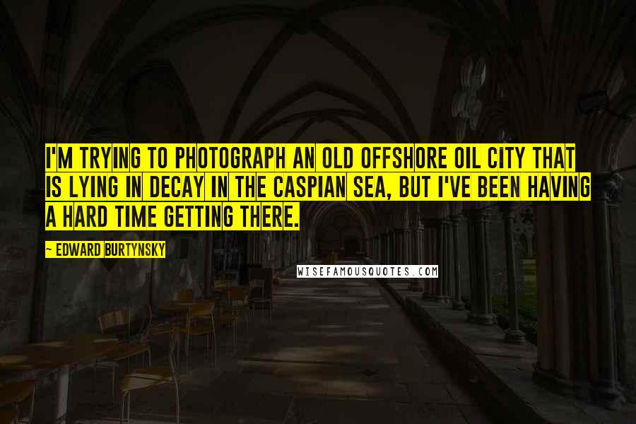 Edward Burtynsky Quotes: I'm trying to photograph an old offshore oil city that is lying in decay in the Caspian Sea, but I've been having a hard time getting there.