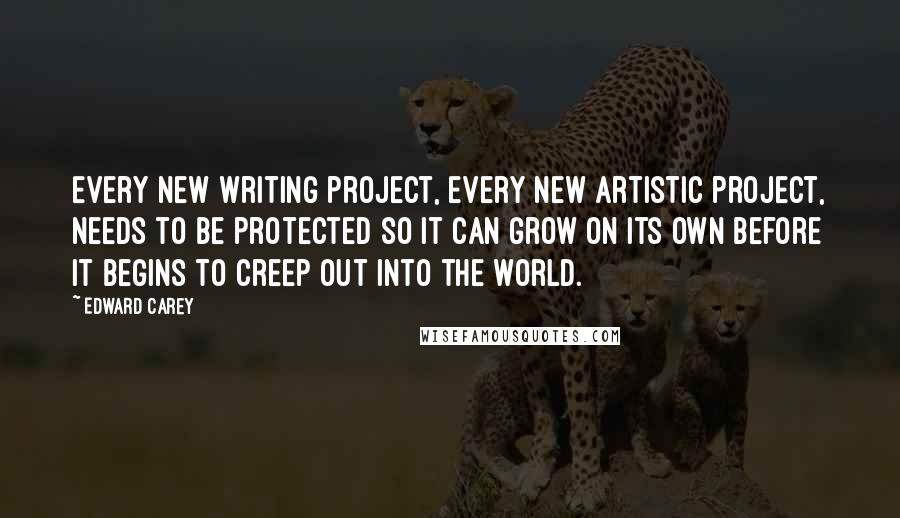Edward Carey Quotes: Every new writing project, every new artistic project, needs to be protected so it can grow on its own before it begins to creep out into the world.