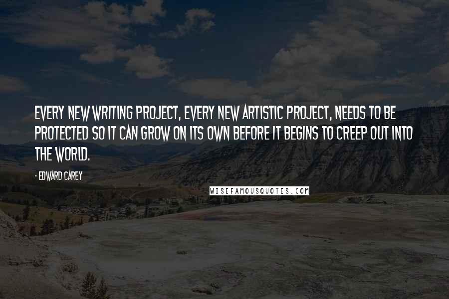 Edward Carey Quotes: Every new writing project, every new artistic project, needs to be protected so it can grow on its own before it begins to creep out into the world.
