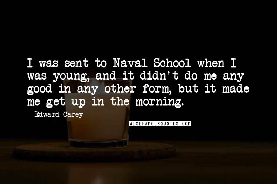 Edward Carey Quotes: I was sent to Naval School when I was young, and it didn't do me any good in any other form, but it made me get up in the morning.