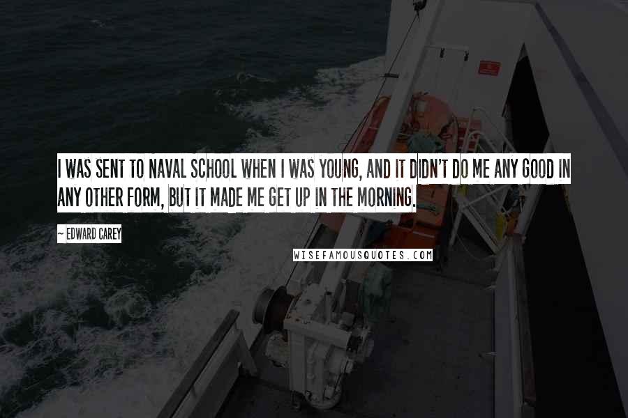 Edward Carey Quotes: I was sent to Naval School when I was young, and it didn't do me any good in any other form, but it made me get up in the morning.