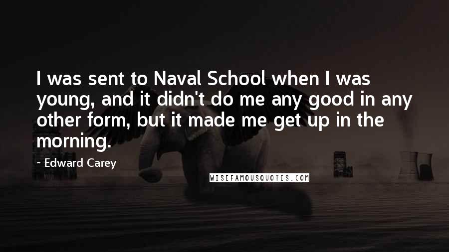 Edward Carey Quotes: I was sent to Naval School when I was young, and it didn't do me any good in any other form, but it made me get up in the morning.