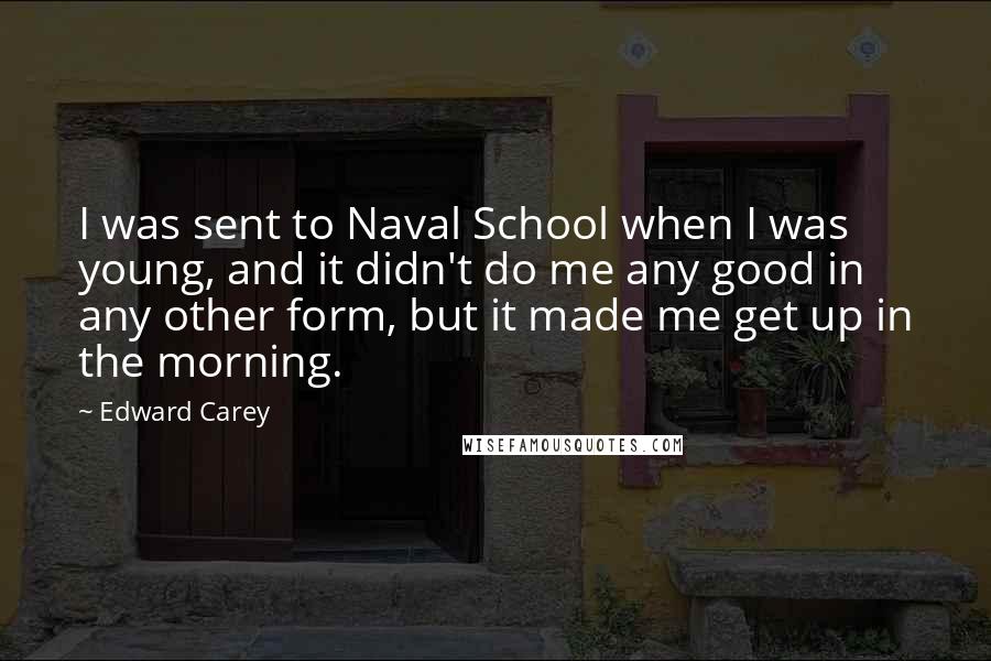 Edward Carey Quotes: I was sent to Naval School when I was young, and it didn't do me any good in any other form, but it made me get up in the morning.