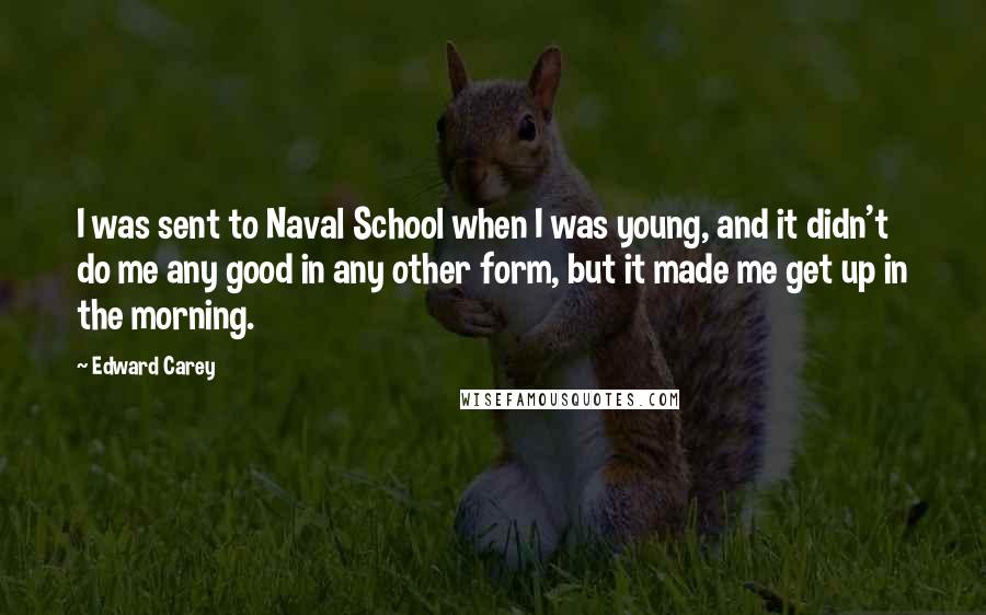 Edward Carey Quotes: I was sent to Naval School when I was young, and it didn't do me any good in any other form, but it made me get up in the morning.