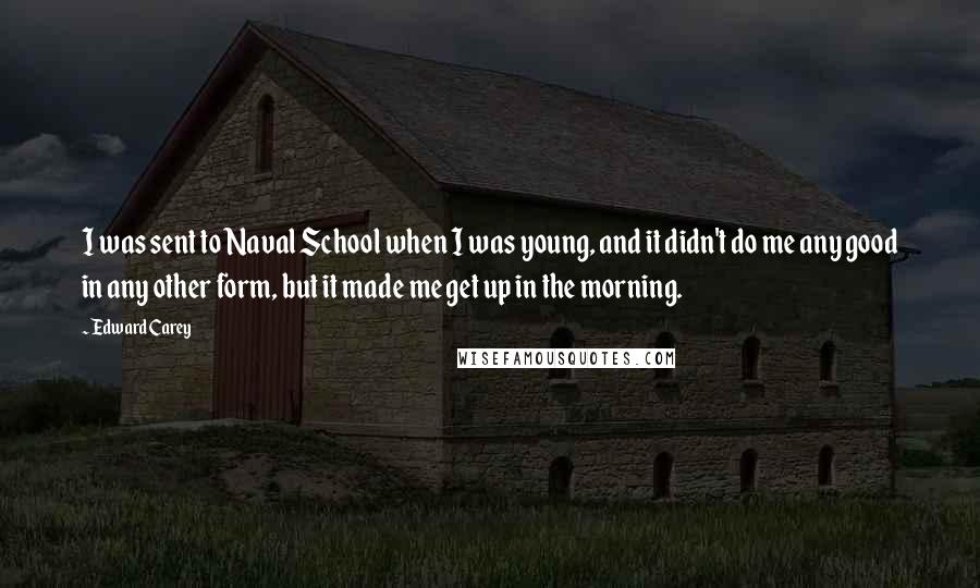 Edward Carey Quotes: I was sent to Naval School when I was young, and it didn't do me any good in any other form, but it made me get up in the morning.