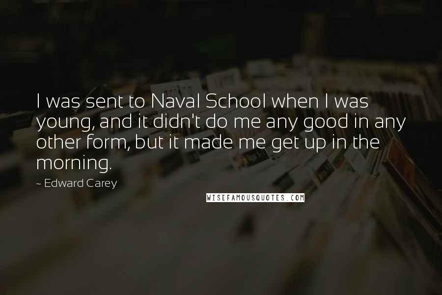 Edward Carey Quotes: I was sent to Naval School when I was young, and it didn't do me any good in any other form, but it made me get up in the morning.