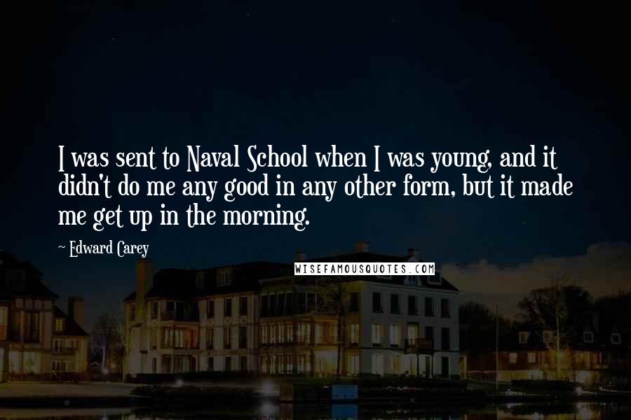 Edward Carey Quotes: I was sent to Naval School when I was young, and it didn't do me any good in any other form, but it made me get up in the morning.