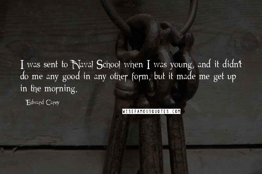 Edward Carey Quotes: I was sent to Naval School when I was young, and it didn't do me any good in any other form, but it made me get up in the morning.