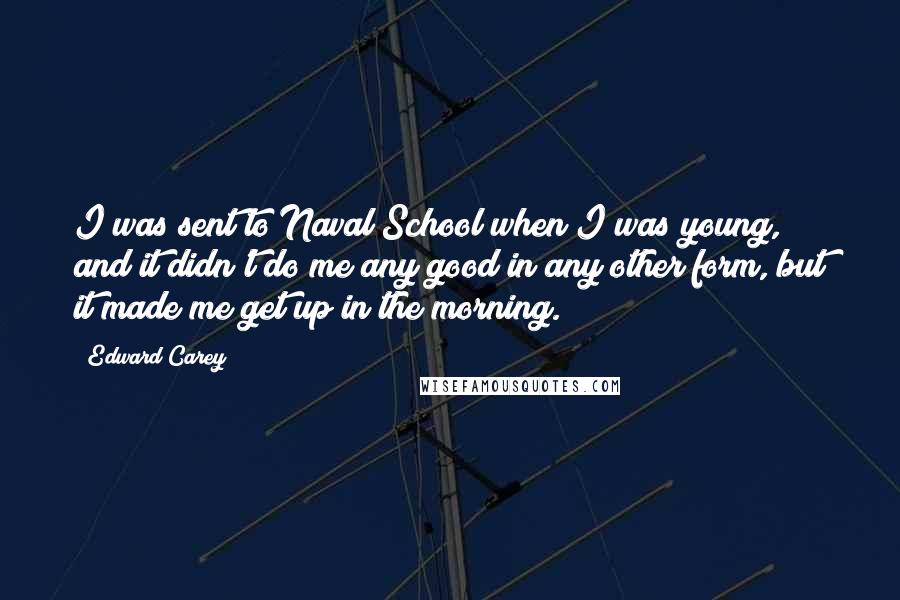 Edward Carey Quotes: I was sent to Naval School when I was young, and it didn't do me any good in any other form, but it made me get up in the morning.