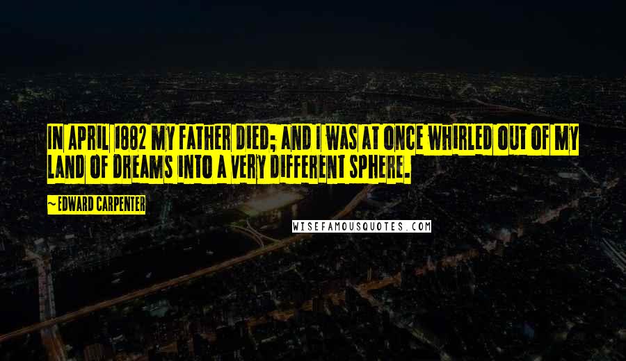 Edward Carpenter Quotes: IN April 1882 my father died; and I was at once whirled out of my land of dreams into a very different sphere.