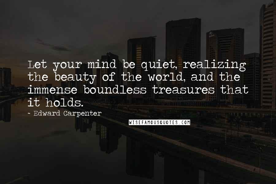 Edward Carpenter Quotes: Let your mind be quiet, realizing the beauty of the world, and the immense boundless treasures that it holds.