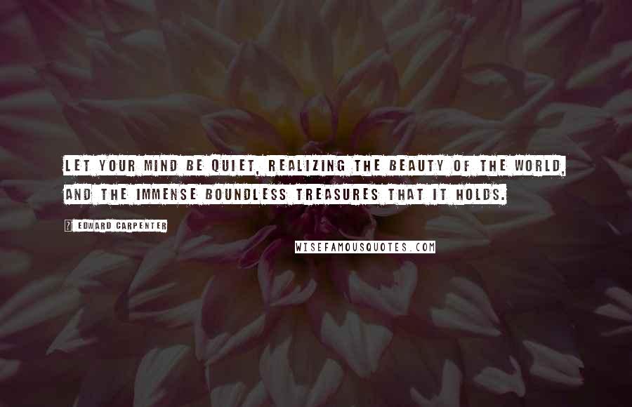 Edward Carpenter Quotes: Let your mind be quiet, realizing the beauty of the world, and the immense boundless treasures that it holds.