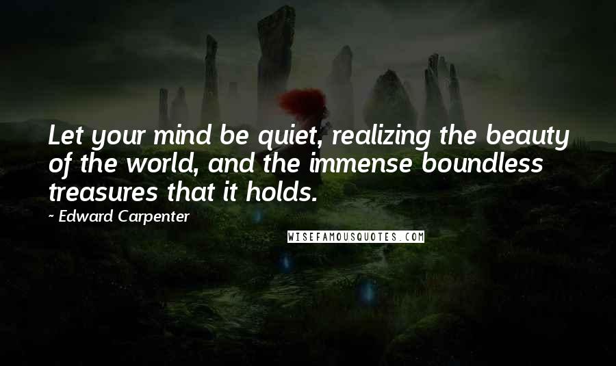 Edward Carpenter Quotes: Let your mind be quiet, realizing the beauty of the world, and the immense boundless treasures that it holds.