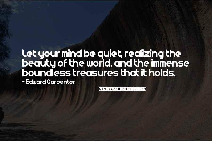Edward Carpenter Quotes: Let your mind be quiet, realizing the beauty of the world, and the immense boundless treasures that it holds.
