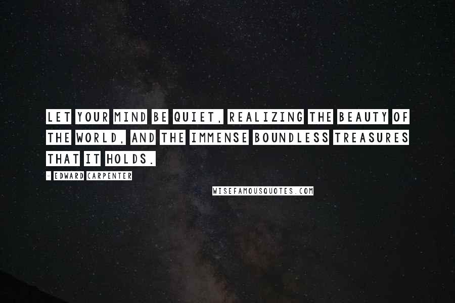 Edward Carpenter Quotes: Let your mind be quiet, realizing the beauty of the world, and the immense boundless treasures that it holds.