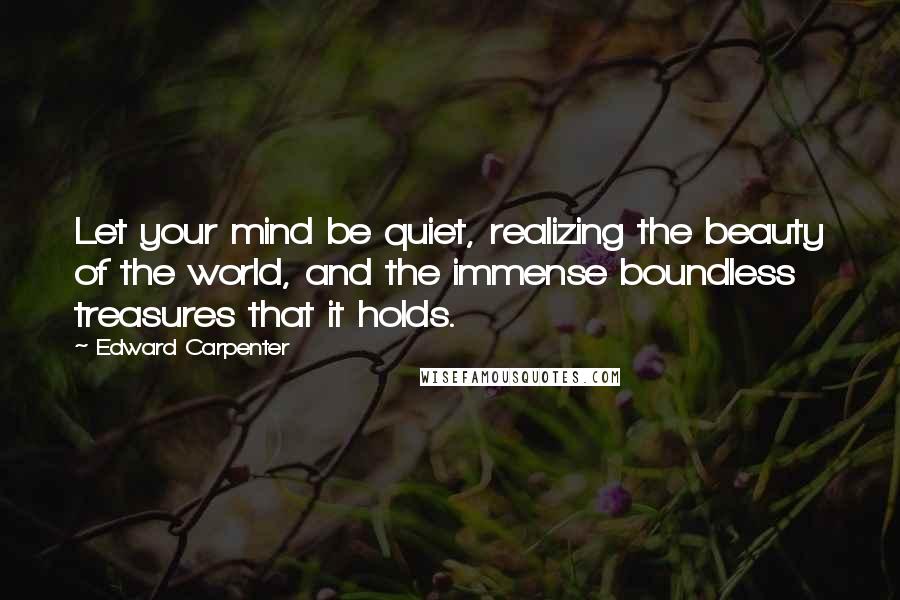 Edward Carpenter Quotes: Let your mind be quiet, realizing the beauty of the world, and the immense boundless treasures that it holds.
