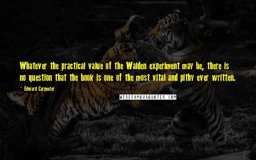 Edward Carpenter Quotes: Whatever the practical value of the Walden experiment may be, there is no question that the book is one of the most vital and pithy ever written.