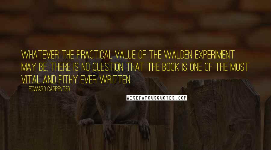 Edward Carpenter Quotes: Whatever the practical value of the Walden experiment may be, there is no question that the book is one of the most vital and pithy ever written.