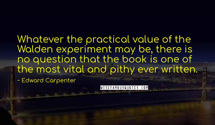 Edward Carpenter Quotes: Whatever the practical value of the Walden experiment may be, there is no question that the book is one of the most vital and pithy ever written.