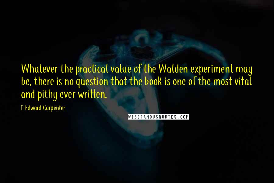 Edward Carpenter Quotes: Whatever the practical value of the Walden experiment may be, there is no question that the book is one of the most vital and pithy ever written.