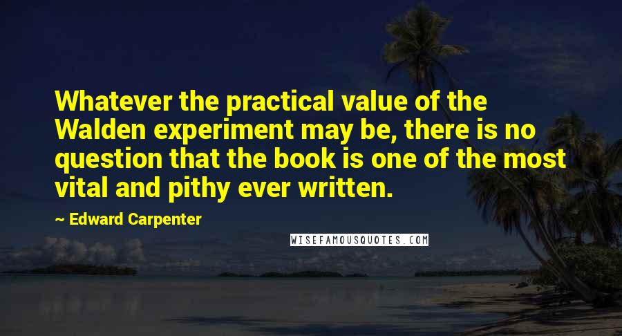 Edward Carpenter Quotes: Whatever the practical value of the Walden experiment may be, there is no question that the book is one of the most vital and pithy ever written.