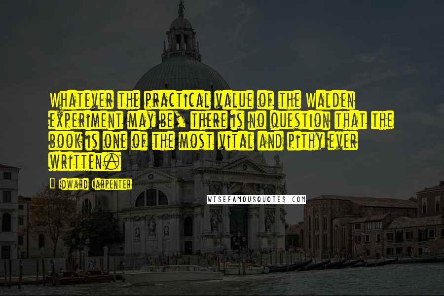 Edward Carpenter Quotes: Whatever the practical value of the Walden experiment may be, there is no question that the book is one of the most vital and pithy ever written.