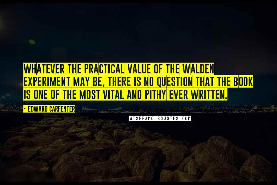 Edward Carpenter Quotes: Whatever the practical value of the Walden experiment may be, there is no question that the book is one of the most vital and pithy ever written.