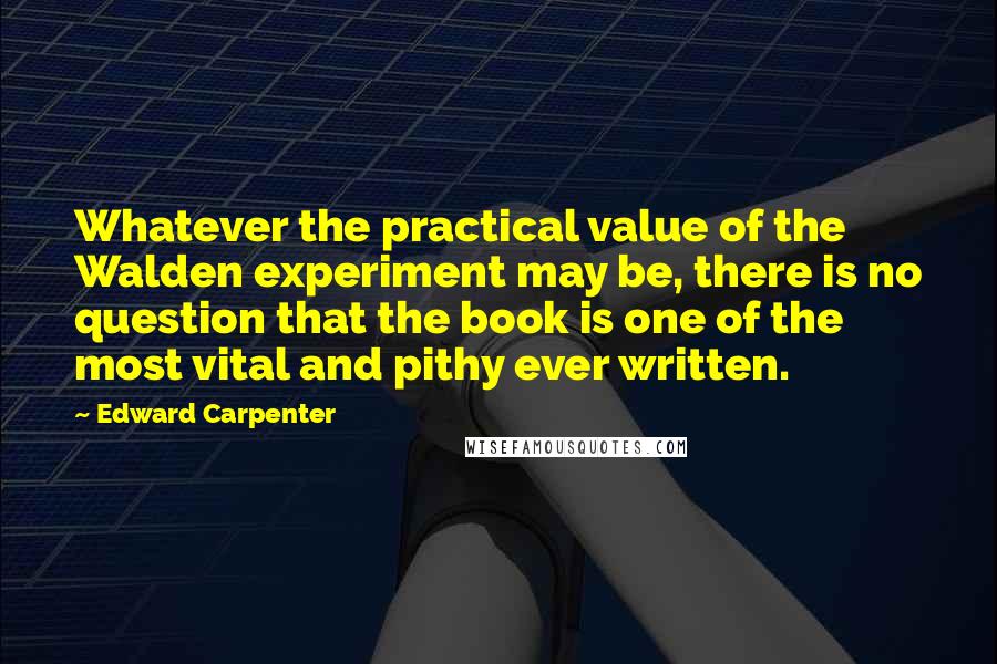 Edward Carpenter Quotes: Whatever the practical value of the Walden experiment may be, there is no question that the book is one of the most vital and pithy ever written.