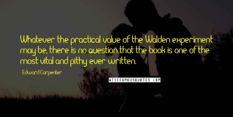 Edward Carpenter Quotes: Whatever the practical value of the Walden experiment may be, there is no question that the book is one of the most vital and pithy ever written.