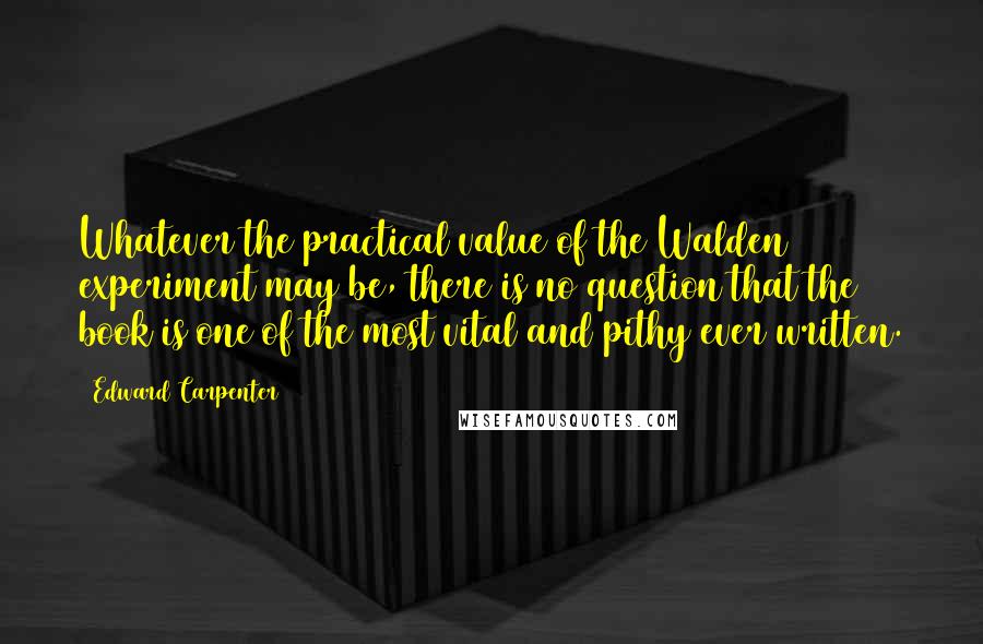 Edward Carpenter Quotes: Whatever the practical value of the Walden experiment may be, there is no question that the book is one of the most vital and pithy ever written.