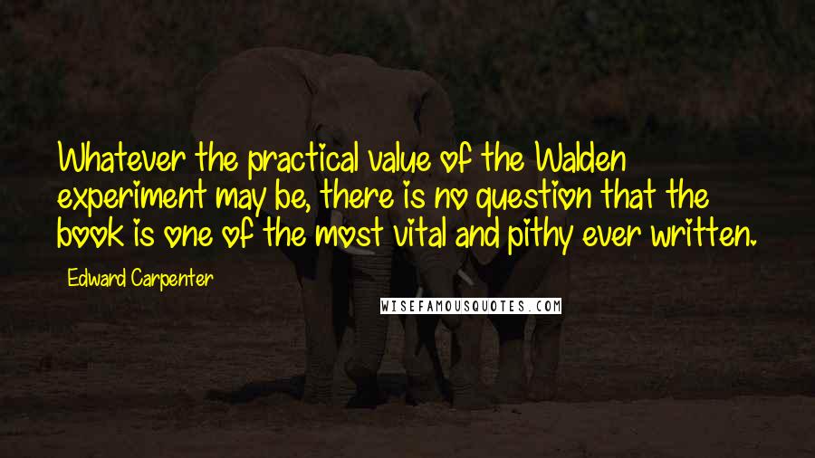 Edward Carpenter Quotes: Whatever the practical value of the Walden experiment may be, there is no question that the book is one of the most vital and pithy ever written.