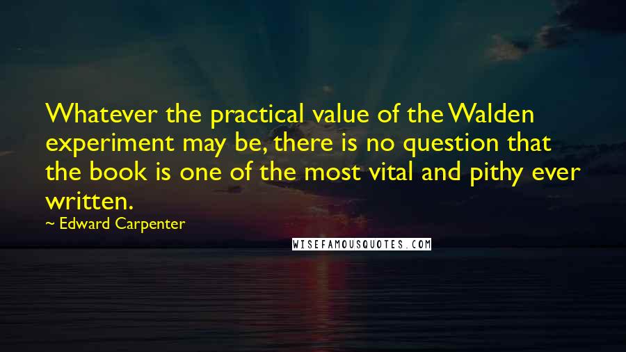 Edward Carpenter Quotes: Whatever the practical value of the Walden experiment may be, there is no question that the book is one of the most vital and pithy ever written.