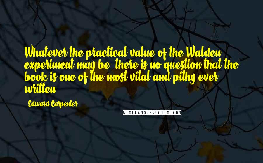 Edward Carpenter Quotes: Whatever the practical value of the Walden experiment may be, there is no question that the book is one of the most vital and pithy ever written.