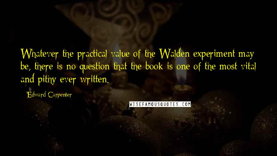 Edward Carpenter Quotes: Whatever the practical value of the Walden experiment may be, there is no question that the book is one of the most vital and pithy ever written.