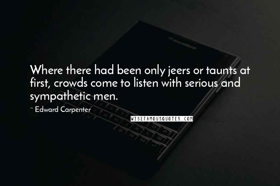 Edward Carpenter Quotes: Where there had been only jeers or taunts at first, crowds come to listen with serious and sympathetic men.